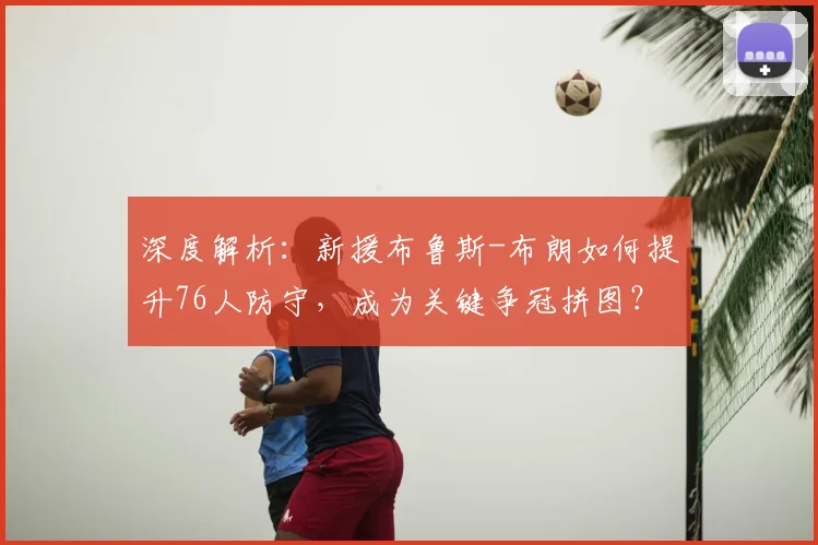 深度解析：新援布鲁斯-布朗如何提升76人防守，成为关键争冠拼图？