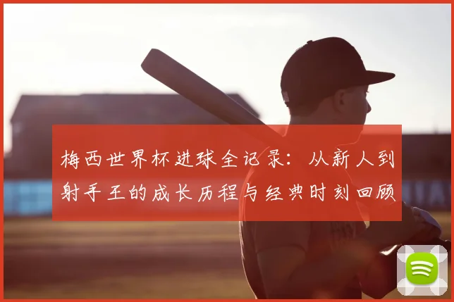 梅西世界杯进球全记录：从新人到射手王的成长历程与经典时刻回顾