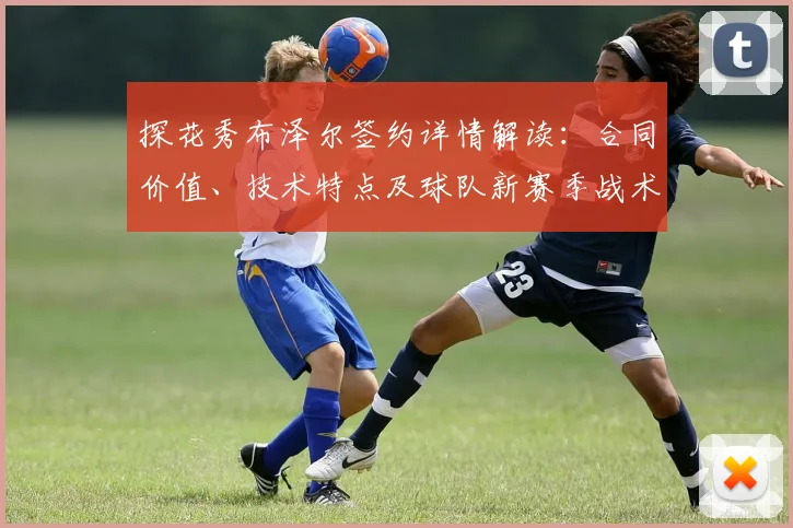 探花秀布泽尔签约详情解读：合同价值、技术特点及球队新赛季战术布局展望