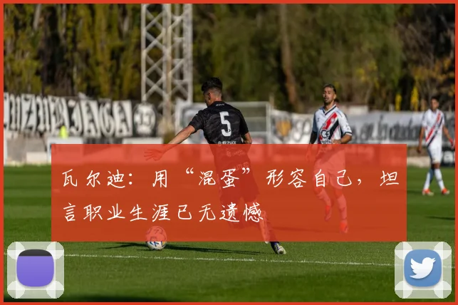 瓦尔迪：用“混蛋”形容自己，坦言职业生涯已无遗憾