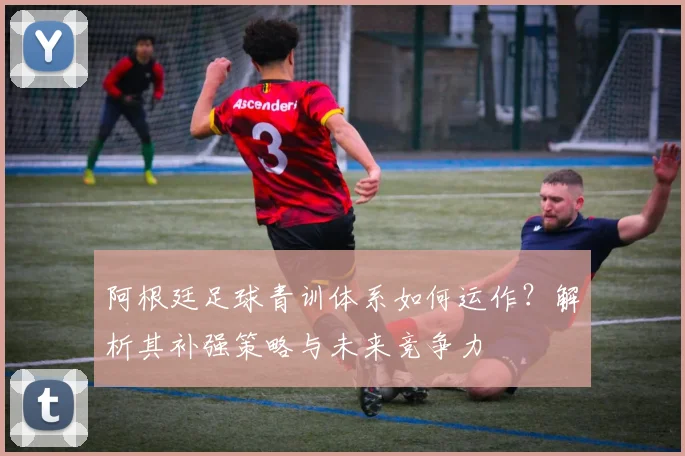 阿根廷足球青训体系如何运作?解析其补强策略与未来竞争力