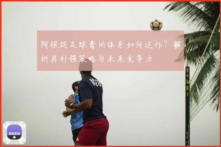 阿根廷足球青训体系如何运作？解析其补强策略与未来竞争力