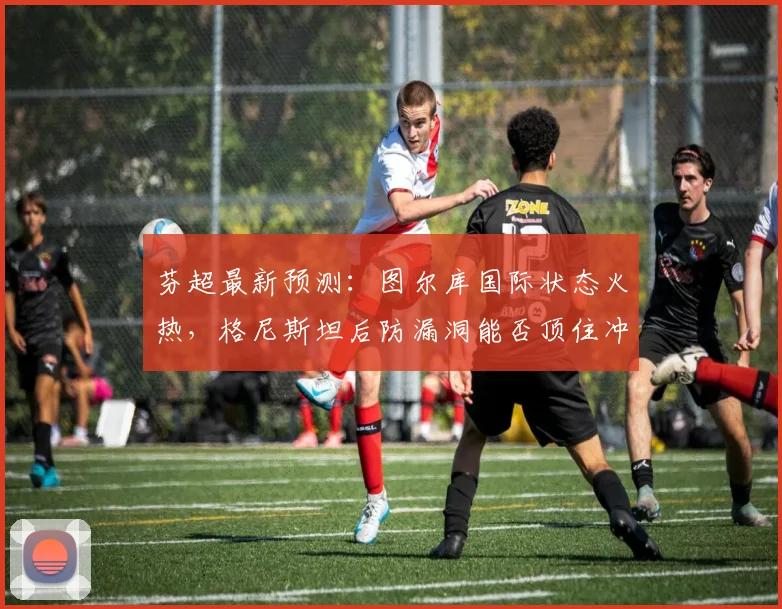 芬超最新预测:图尔库国际状态火热,格尼斯坦后防漏洞能否顶住冲击?